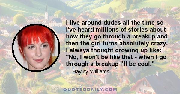 I live around dudes all the time so I've heard millions of stories about how they go through a breakup and then the girl turns absolutely crazy. I always thought growing up like: No, I won't be like that - when I go