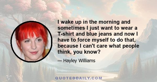 I wake up in the morning and sometimes I just want to wear a T-shirt and blue jeans and now I have to force myself to do that, because I can't care what people think, you know?