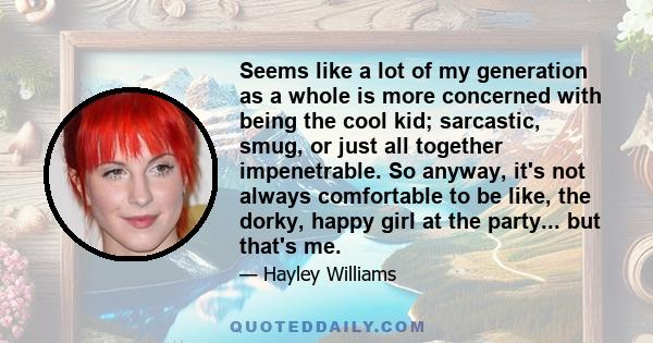 Seems like a lot of my generation as a whole is more concerned with being the cool kid; sarcastic, smug, or just all together impenetrable. So anyway, it's not always comfortable to be like, the dorky, happy girl at the 