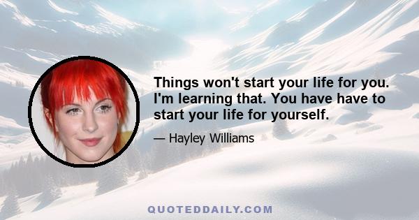 Things won't start your life for you. I'm learning that. You have have to start your life for yourself.