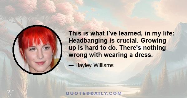 This is what I've learned, in my life: Headbanging is crucial. Growing up is hard to do. There's nothing wrong with wearing a dress.