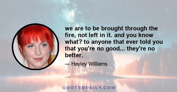 we are to be brought through the fire, not left in it. and you know what? to anyone that ever told you that you're no good... they're no better.