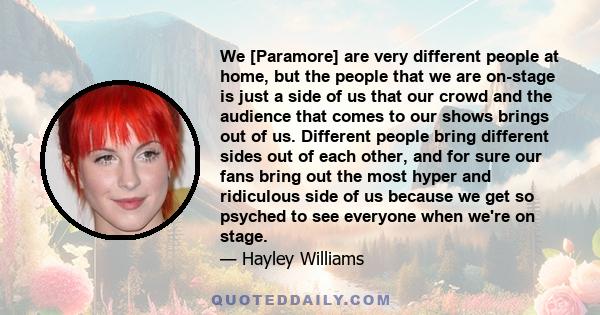 We [Paramore] are very different people at home, but the people that we are on-stage is just a side of us that our crowd and the audience that comes to our shows brings out of us. Different people bring different sides