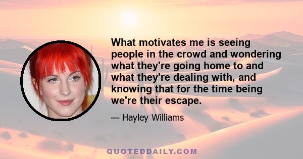 What motivates me is seeing people in the crowd and wondering what they're going home to and what they're dealing with, and knowing that for the time being we're their escape.