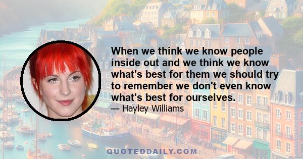 When we think we know people inside out and we think we know what's best for them we should try to remember we don't even know what's best for ourselves.