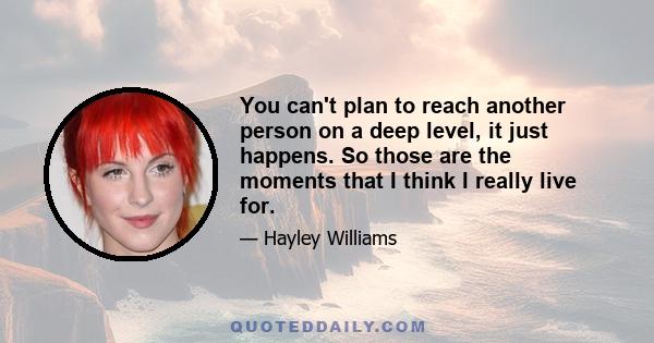 You can't plan to reach another person on a deep level, it just happens. So those are the moments that I think I really live for.