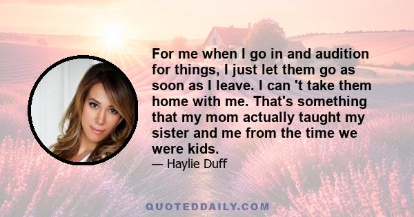 For me when I go in and audition for things, I just let them go as soon as I leave. I can 't take them home with me. That's something that my mom actually taught my sister and me from the time we were kids.