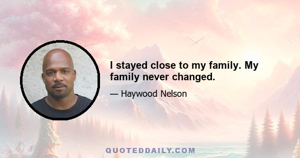 I stayed close to my family. My family never changed.