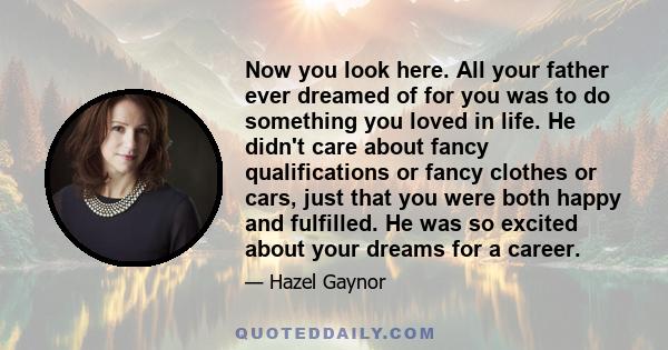 Now you look here. All your father ever dreamed of for you was to do something you loved in life. He didn't care about fancy qualifications or fancy clothes or cars, just that you were both happy and fulfilled. He was