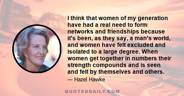 I think that women of my generation have had a real need to form networks and friendships because it's been, as they say, a man's world, and women have felt excluded and isolated to a large degree. When women get