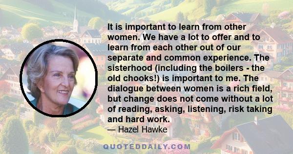 It is important to learn from other women. We have a lot to offer and to learn from each other out of our separate and common experience. The sisterhood (including the boilers - the old chooks!) is important to me. The