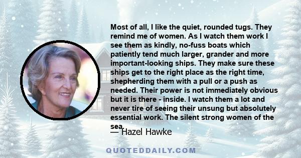 Most of all, I like the quiet, rounded tugs. They remind me of women. As I watch them work I see them as kindly, no-fuss boats which patiently tend much larger, grander and more important-looking ships. They make sure