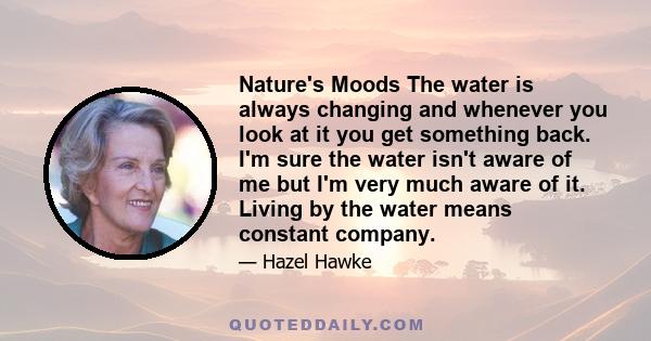 Nature's Moods The water is always changing and whenever you look at it you get something back. I'm sure the water isn't aware of me but I'm very much aware of it. Living by the water means constant company.