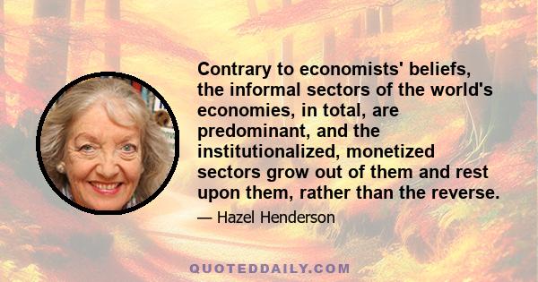 Contrary to economists' beliefs, the informal sectors of the world's economies, in total, are predominant, and the institutionalized, monetized sectors grow out of them and rest upon them, rather than the reverse.