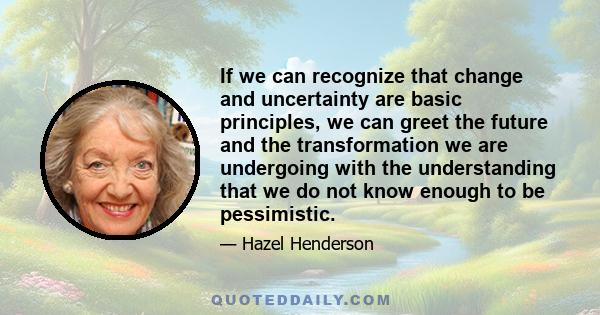 If we can recognize that change and uncertainty are basic principles, we can greet the future and the transformation we are undergoing with the understanding that we do not know enough to be pessimistic.