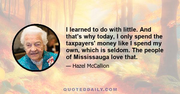 I learned to do with little. And that's why today, I only spend the taxpayers' money like I spend my own, which is seldom. The people of Mississauga love that.