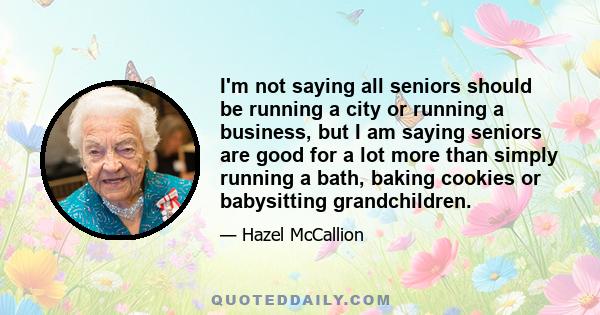 I'm not saying all seniors should be running a city or running a business, but I am saying seniors are good for a lot more than simply running a bath, baking cookies or babysitting grandchildren.