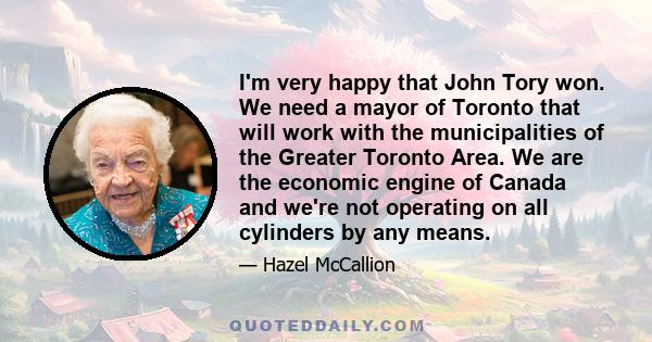 I'm very happy that John Tory won. We need a mayor of Toronto that will work with the municipalities of the Greater Toronto Area. We are the economic engine of Canada and we're not operating on all cylinders by any