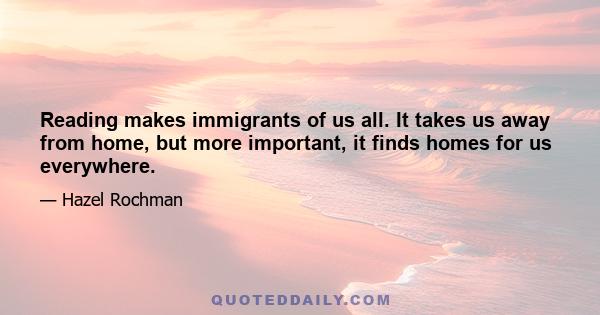 Reading makes immigrants of us all. It takes us away from home, but more important, it finds homes for us everywhere.