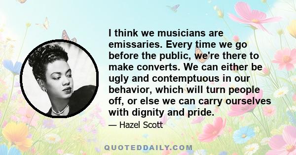 I think we musicians are emissaries. Every time we go before the public, we're there to make converts. We can either be ugly and contemptuous in our behavior, which will turn people off, or else we can carry ourselves