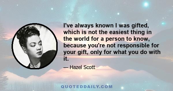 I've always known I was gifted, which is not the easiest thing in the world for a person to know, because you're not responsible for your gift, only for what you do with it.