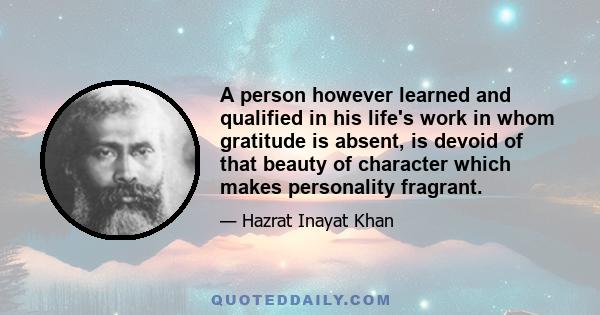 A person however learned and qualified in his life's work in whom gratitude is absent, is devoid of that beauty of character which makes personality fragrant.