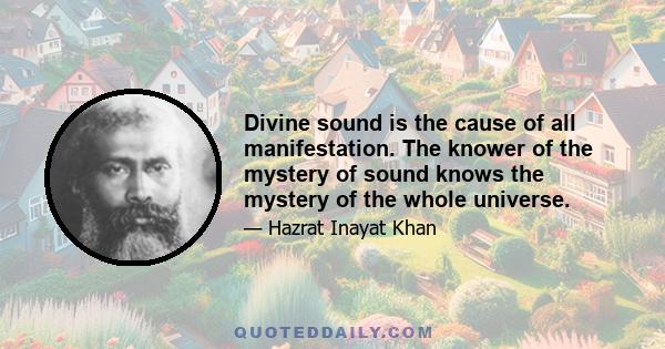 Divine sound is the cause of all manifestation. The knower of the mystery of sound knows the mystery of the whole universe.