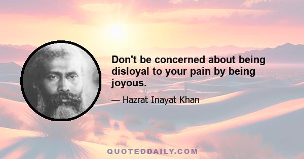 Don't be concerned about being disloyal to your pain by being joyous.