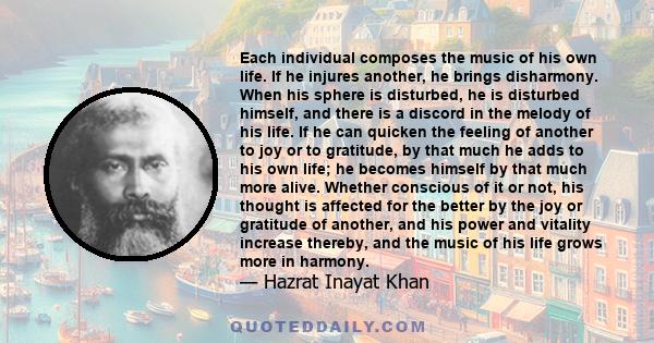 Each individual composes the music of his own life. If he injures another, he brings disharmony. When his sphere is disturbed, he is disturbed himself, and there is a discord in the melody of his life. If he can quicken 