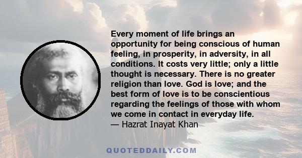 Every moment of life brings an opportunity for being conscious of human feeling, in prosperity, in adversity, in all conditions. It costs very little; only a little thought is necessary. There is no greater religion