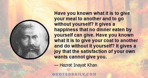 Have you known what it is to give your meal to another and to go without yourself? It gives a happiness that no dinner eaten by yourself can give. Have you known what it is to give your coat to another and do without it 