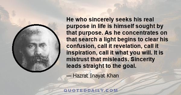 He who sincerely seeks his real purpose in life is himself sought by that purpose. As he concentrates on that search a light begins to clear his confusion, call it revelation, call it inspiration, call it what you will. 