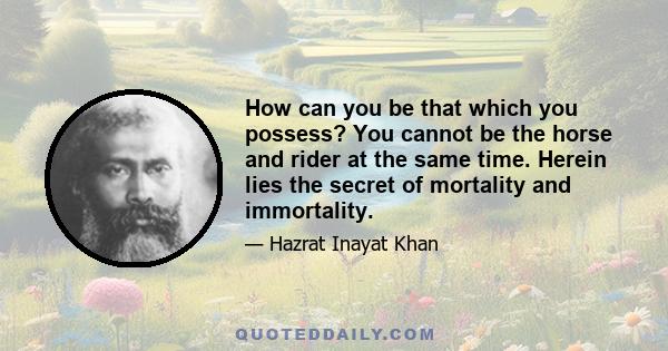 How can you be that which you possess? You cannot be the horse and rider at the same time. Herein lies the secret of mortality and immortality.