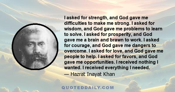 I asked for strength, and God gave me difficulties to make me strong. I asked for wisdom, and God gave me problems to learn to solve. I asked for prosperity, and God gave me a brain and brawn to work. I asked for