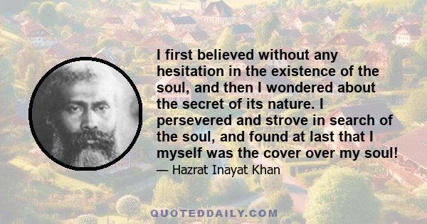 I first believed without any hesitation in the existence of the soul, and then I wondered about the secret of its nature. I persevered and strove in search of the soul, and found at last that I myself was the cover over 