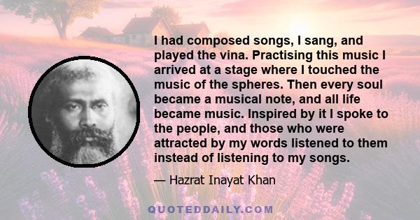 I had composed songs, I sang, and played the vina. Practising this music I arrived at a stage where I touched the music of the spheres. Then every soul became a musical note, and all life became music. Inspired by it I