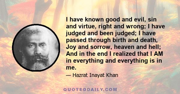 I have known good and evil, sin and virtue, right and wrong; I have judged and been judged; I have passed through birth and death, Joy and sorrow, heaven and hell; And in the end I realized that I AM in everything and