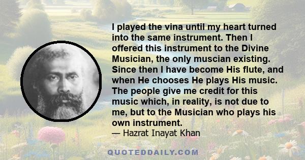 I played the vina until my heart turned into the same instrument. Then I offered this instrument to the Divine Musician, the only muscian existing. Since then I have become His flute, and when He chooses He plays His