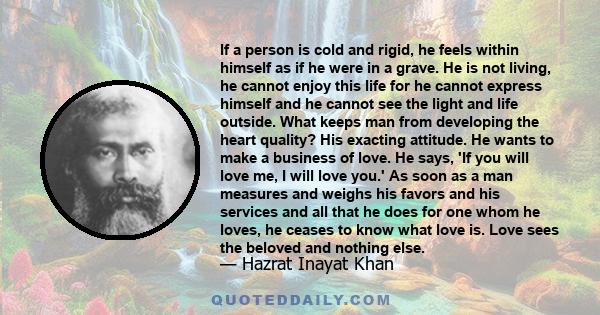 If a person is cold and rigid, he feels within himself as if he were in a grave. He is not living, he cannot enjoy this life for he cannot express himself and he cannot see the light and life outside. What keeps man