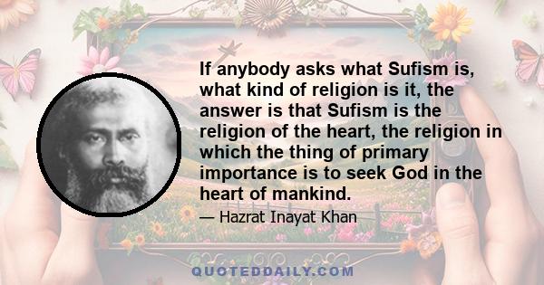 If anybody asks what Sufism is, what kind of religion is it, the answer is that Sufism is the religion of the heart, the religion in which the thing of primary importance is to seek God in the heart of mankind.