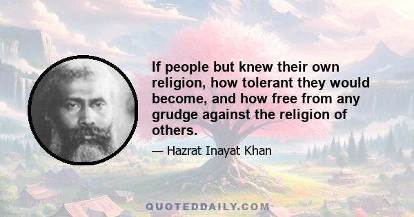 If people but knew their own religion, how tolerant they would become, and how free from any grudge against the religion of others.