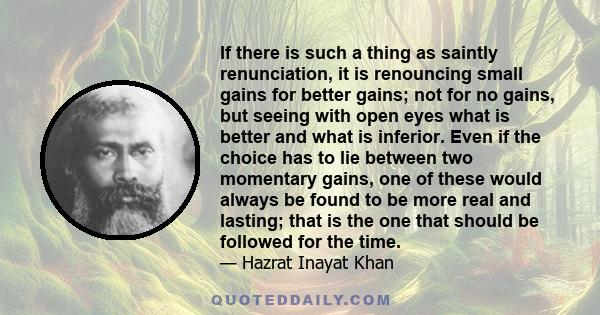 If there is such a thing as saintly renunciation, it is renouncing small gains for better gains; not for no gains, but seeing with open eyes what is better and what is inferior. Even if the choice has to lie between two 