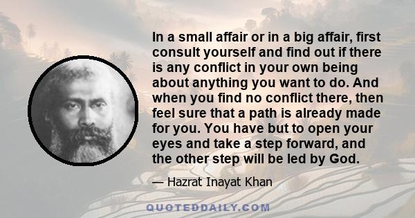 In a small affair or in a big affair, first consult yourself and find out if there is any conflict in your own being about anything you want to do. And when you find no conflict there, then feel sure that a path is