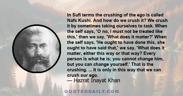 In Sufi terms the crushing of the ego is called Nafs Kushi. And how do we crush it? We crush it by sometimes taking ourselves to task. When the self says, 'O no, I must not be treated like this,' then we say, 'What does 