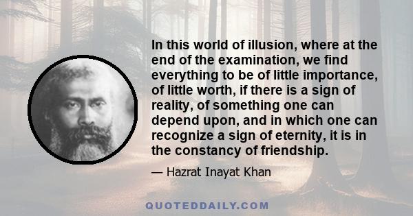 In this world of illusion, where at the end of the examination, we find everything to be of little importance, of little worth, if there is a sign of reality, of something one can depend upon, and in which one can