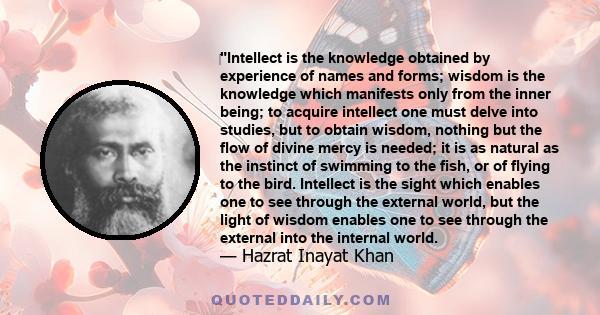 ‎Intellect is the knowledge obtained by experience of names and forms; wisdom is the knowledge which manifests only from the inner being; to acquire intellect one must delve into studies, but to obtain wisdom, nothing