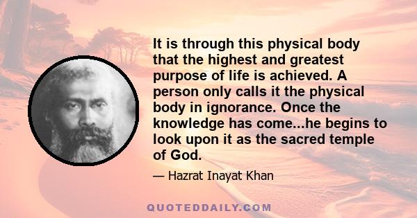 It is through this physical body that the highest and greatest purpose of life is achieved. A person only calls it the physical body in ignorance. Once the knowledge has come...he begins to look upon it as the sacred