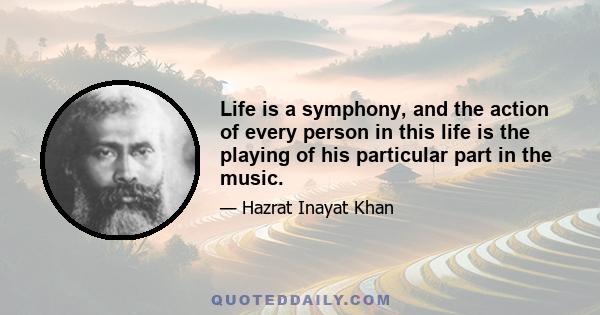 Life is a symphony, and the action of every person in this life is the playing of his particular part in the music.