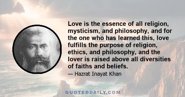 Love is the essence of all religion, mysticism, and philosophy, and for the one who has learned this, love fulfills the purpose of religion, ethics, and philosophy, and the lover is raised above all diversities of