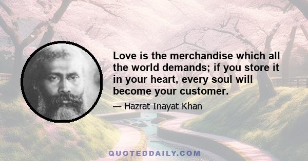 Love is the merchandise which all the world demands; if you store it in your heart, every soul will become your customer.